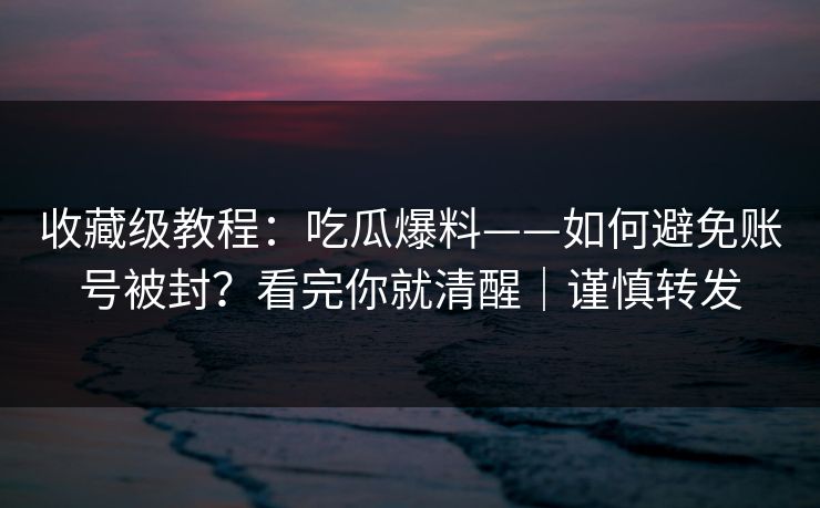 收藏级教程：吃瓜爆料——如何避免账号被封？看完你就清醒｜谨慎转发