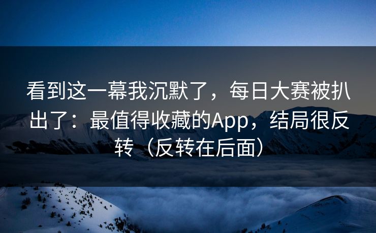 看到这一幕我沉默了，每日大赛被扒出了：最值得收藏的App，结局很反转（反转在后面）