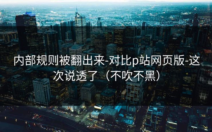 内部规则被翻出来-对比p站网页版-这次说透了（不吹不黑）