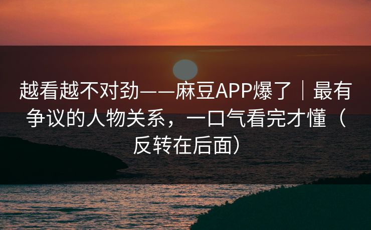 越看越不对劲——麻豆APP爆了｜最有争议的人物关系，一口气看完才懂（反转在后面）