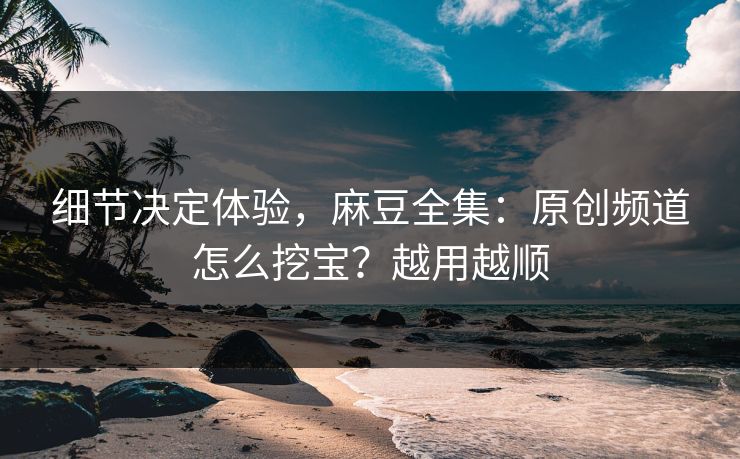 细节决定体验，麻豆全集：原创频道怎么挖宝？越用越顺