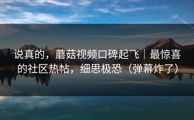 说真的，蘑菇视频口碑起飞｜最惊喜的社区热帖，细思极恐（弹幕炸了）