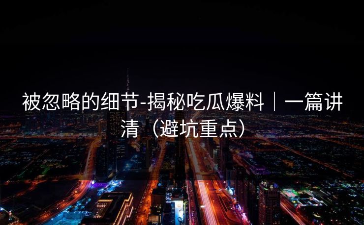 被忽略的细节-揭秘吃瓜爆料｜一篇讲清（避坑重点）