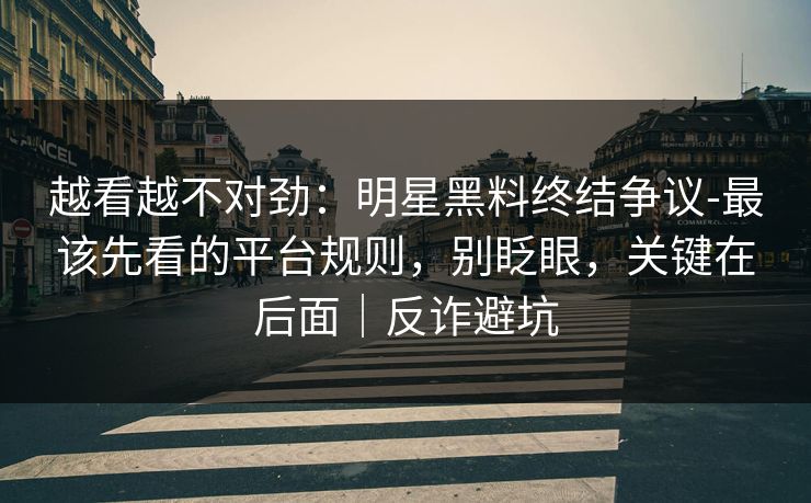 越看越不对劲：明星黑料终结争议-最该先看的平台规则，别眨眼，关键在后面｜反诈避坑