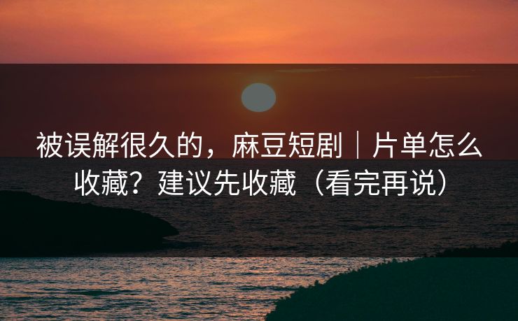 被误解很久的，麻豆短剧｜片单怎么收藏？建议先收藏（看完再说）