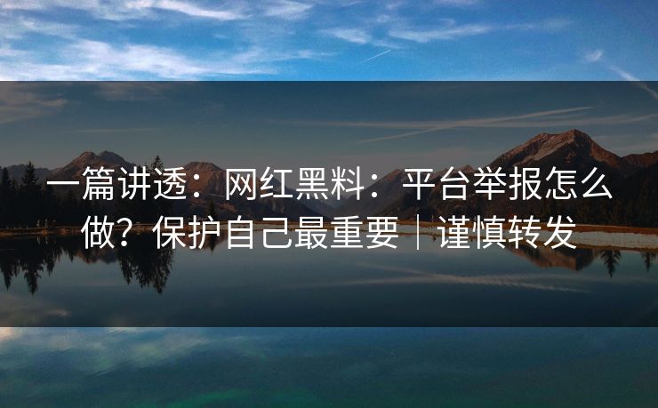 一篇讲透：网红黑料：平台举报怎么做？保护自己最重要｜谨慎转发