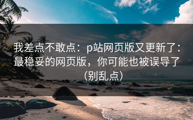 我差点不敢点：p站网页版又更新了：最稳妥的网页版，你可能也被误导了（别乱点）