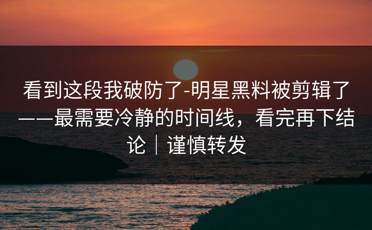 看到这段我破防了-明星黑料被剪辑了——最需要冷静的时间线，看完再下结论｜谨慎转发