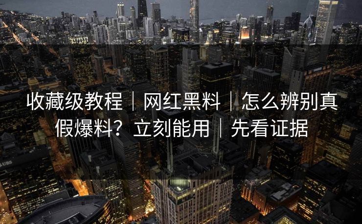 收藏级教程｜网红黑料｜怎么辨别真假爆料？立刻能用｜先看证据