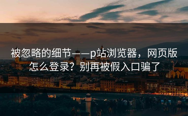 被忽略的细节——p站浏览器，网页版怎么登录？别再被假入口骗了