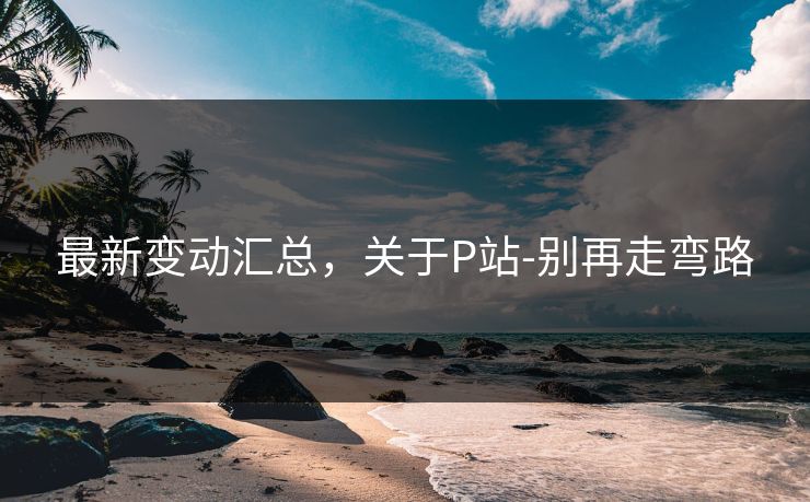 最新变动汇总，关于P站-别再走弯路