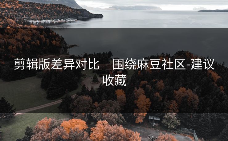 剪辑版差异对比｜围绕麻豆社区-建议收藏