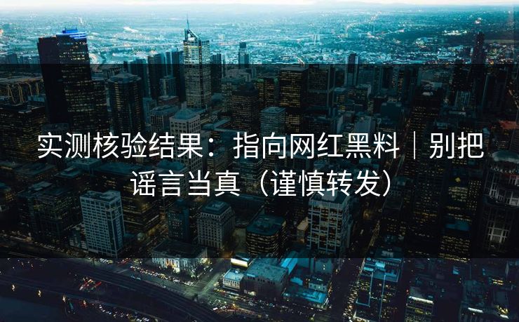 实测核验结果：指向网红黑料｜别把谣言当真（谨慎转发）