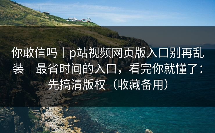 你敢信吗｜p站视频网页版入口别再乱装｜最省时间的入口，看完你就懂了：先搞清版权（收藏备用）