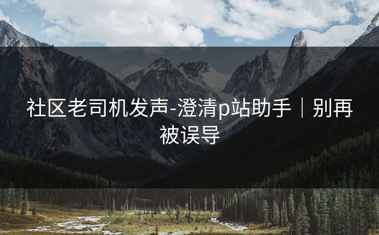 社区老司机发声-澄清p站助手｜别再被误导