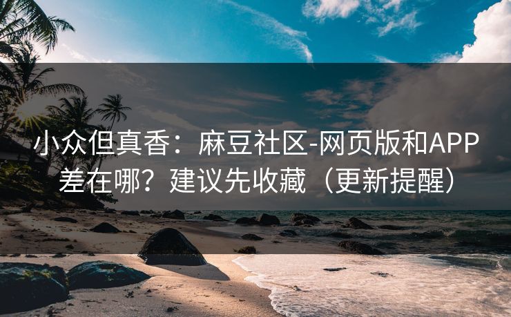 小众但真香：麻豆社区-网页版和APP差在哪？建议先收藏（更新提醒）
