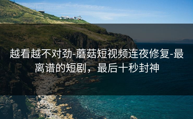 越看越不对劲-蘑菇短视频连夜修复-最离谱的短剧，最后十秒封神