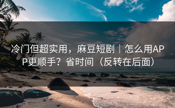 冷门但超实用，麻豆短剧｜怎么用APP更顺手？省时间（反转在后面）