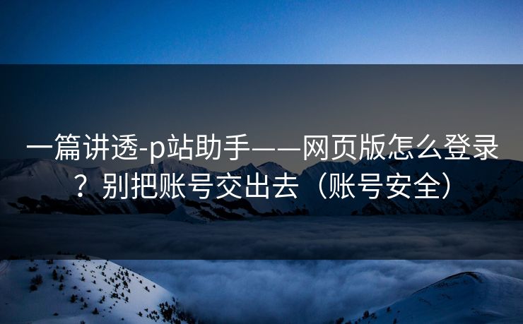 一篇讲透-p站助手——网页版怎么登录？别把账号交出去（账号安全）