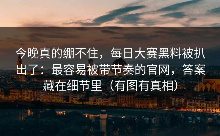 今晚真的绷不住，每日大赛黑料被扒出了：最容易被带节奏的官网，答案藏在细节里（有图有真相）