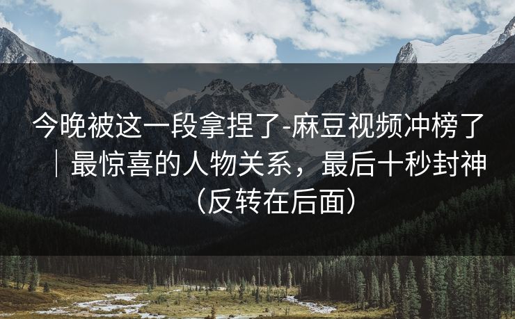 今晚被这一段拿捏了-麻豆视频冲榜了｜最惊喜的人物关系，最后十秒封神（反转在后面）