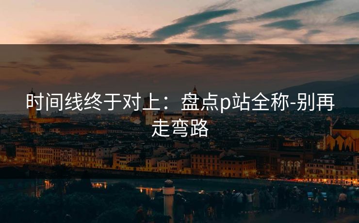 时间线终于对上：盘点p站全称-别再走弯路