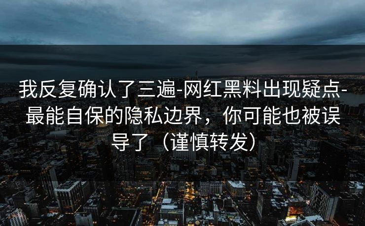 我反复确认了三遍-网红黑料出现疑点-最能自保的隐私边界，你可能也被误导了（谨慎转发）