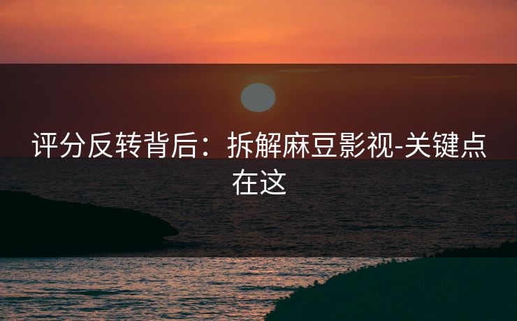 评分反转背后：拆解麻豆影视-关键点在这