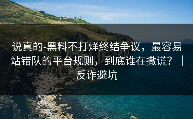 说真的-黑料不打烊终结争议，最容易站错队的平台规则，到底谁在撒谎？｜反诈避坑