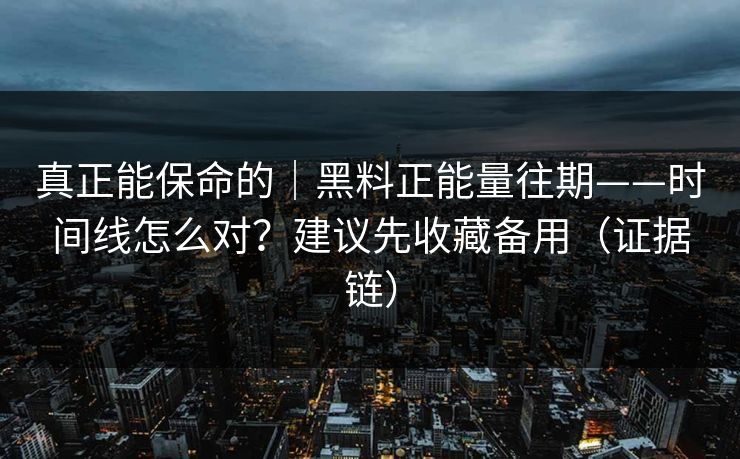 真正能保命的｜黑料正能量往期——时间线怎么对？建议先收藏备用（证据链）