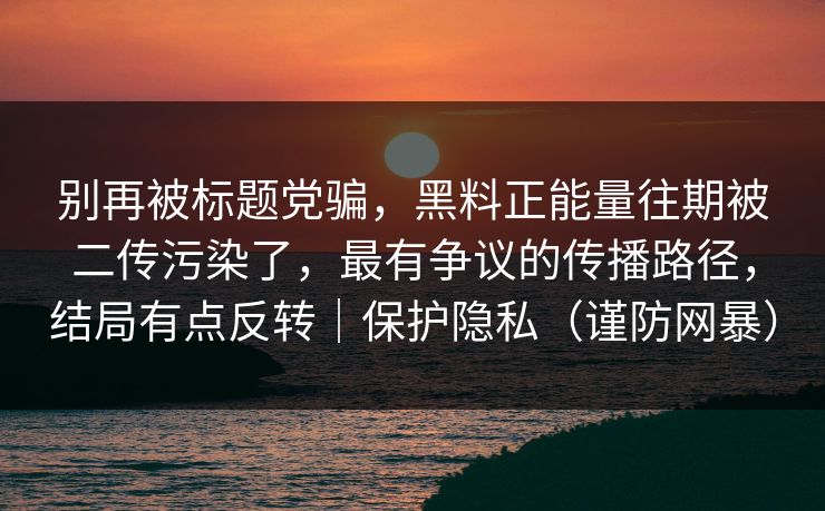 别再被标题党骗，黑料正能量往期被二传污染了，最有争议的传播路径，结局有点反转｜保护隐私（谨防网暴）