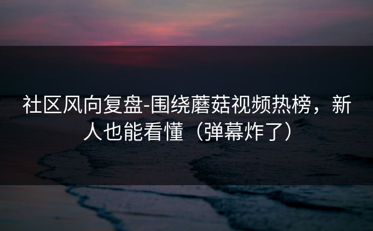 社区风向复盘-围绕蘑菇视频热榜，新人也能看懂（弹幕炸了）