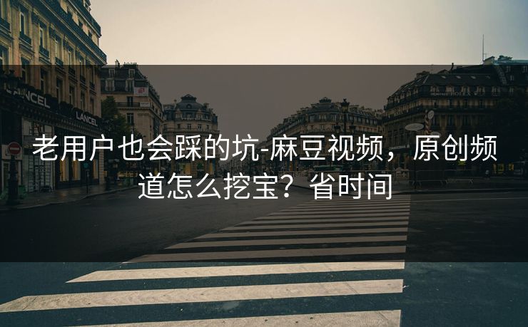老用户也会踩的坑-麻豆视频，原创频道怎么挖宝？省时间