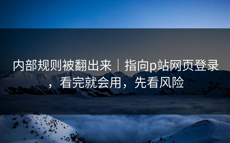 内部规则被翻出来｜指向p站网页登录，看完就会用，先看风险