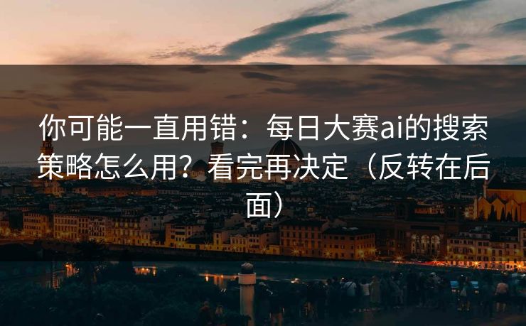 你可能一直用错：每日大赛ai的搜索策略怎么用？看完再决定（反转在后面）