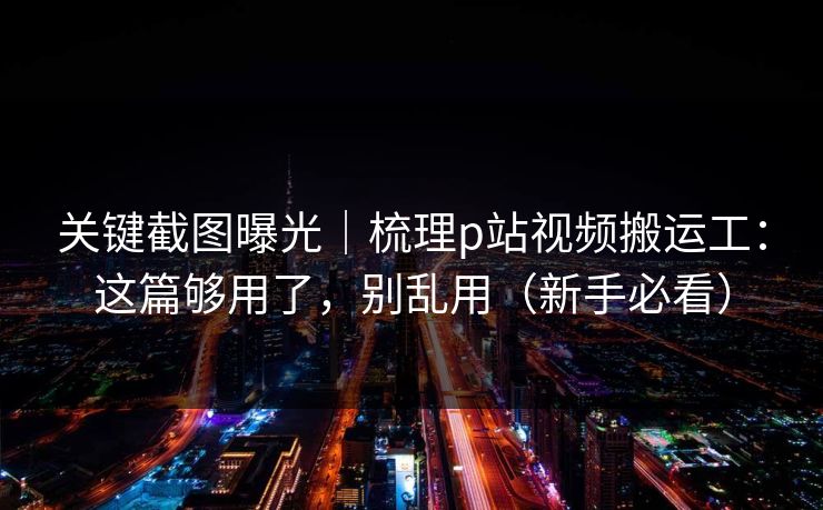 关键截图曝光｜梳理p站视频搬运工：这篇够用了，别乱用（新手必看）