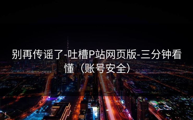 别再传谣了-吐槽P站网页版-三分钟看懂（账号安全）