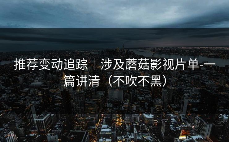 推荐变动追踪｜涉及蘑菇影视片单-一篇讲清（不吹不黑）