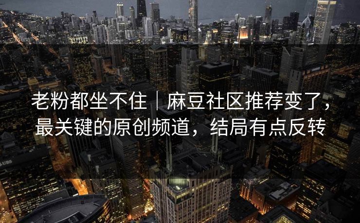 老粉都坐不住｜麻豆社区推荐变了，最关键的原创频道，结局有点反转