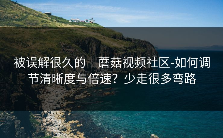 被误解很久的｜蘑菇视频社区-如何调节清晰度与倍速？少走很多弯路