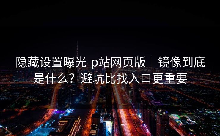 隐藏设置曝光-p站网页版｜镜像到底是什么？避坑比找入口更重要