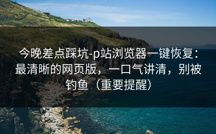 今晚差点踩坑-p站浏览器一键恢复：最清晰的网页版，一口气讲清，别被钓鱼（重要提醒）