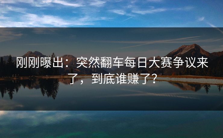 刚刚曝出：突然翻车每日大赛争议来了，到底谁赚了？