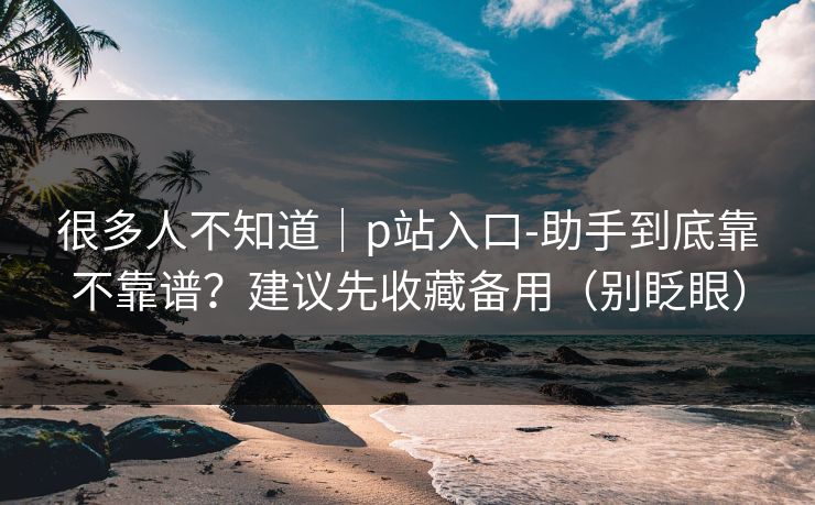 很多人不知道｜p站入口-助手到底靠不靠谱？建议先收藏备用（别眨眼）