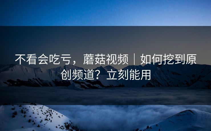 不看会吃亏，蘑菇视频｜如何挖到原创频道？立刻能用