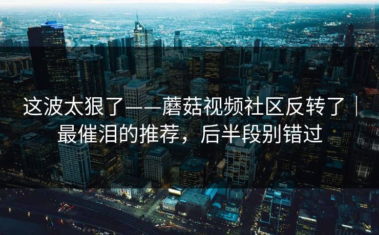 这波太狠了——蘑菇视频社区反转了｜最催泪的推荐，后半段别错过
