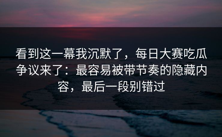 看到这一幕我沉默了，每日大赛吃瓜争议来了：最容易被带节奏的隐藏内容，最后一段别错过
