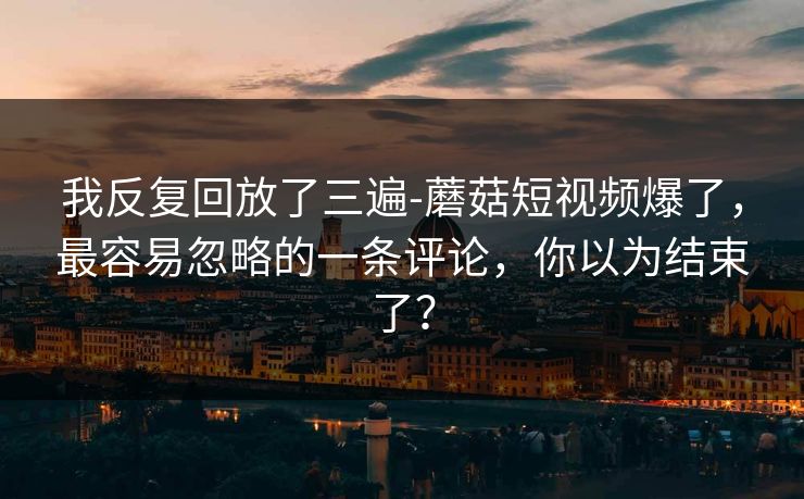 我反复回放了三遍-蘑菇短视频爆了，最容易忽略的一条评论，你以为结束了？