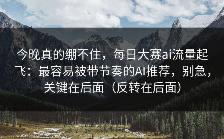 今晚真的绷不住，每日大赛ai流量起飞：最容易被带节奏的AI推荐，别急，关键在后面（反转在后面）