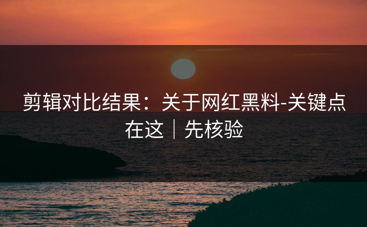 剪辑对比结果：关于网红黑料-关键点在这｜先核验